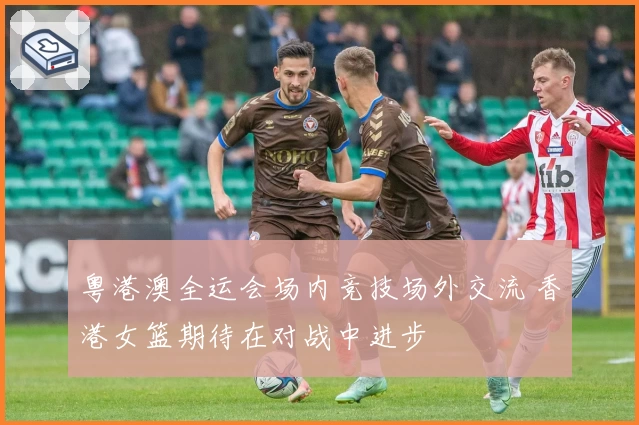 粤港澳全运会场内竞技场外交流 香港女篮期待在对战中进步