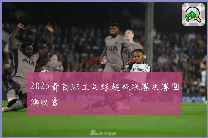 2025青岛职工足球超级联赛决赛圆满收官
