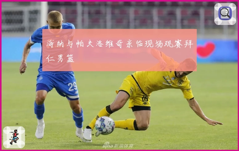 海纳与帕夫洛维奇亲临现场观赛拜仁男篮