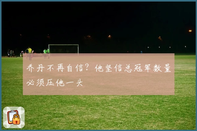 乔丹不再自信？他坚信总冠军数量必须压他一头