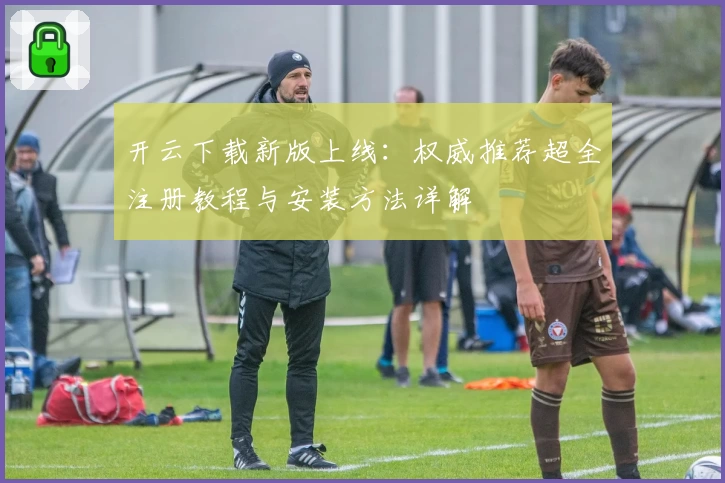 开云下载新版上线：权威推荐超全注册教程与安装方法详解