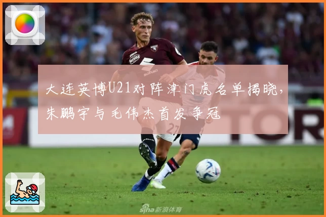 大连英博U21对阵津门虎名单揭晓，朱鹏宇与毛伟杰首发争冠