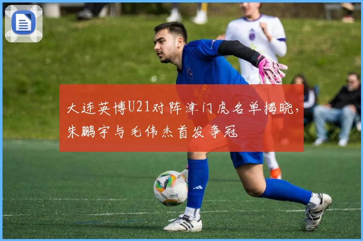 大连英博U21对阵津门虎名单揭晓，朱鹏宇与毛伟杰首发争冠