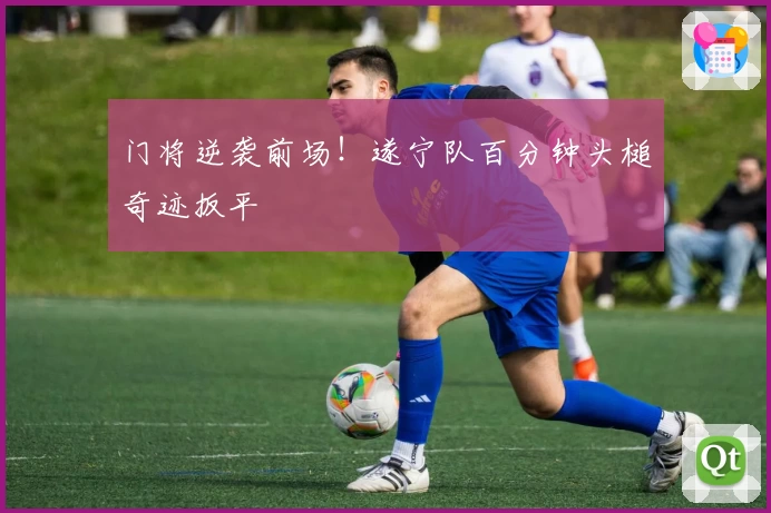门将逆袭前场！遂宁队百分钟头槌奇迹扳平