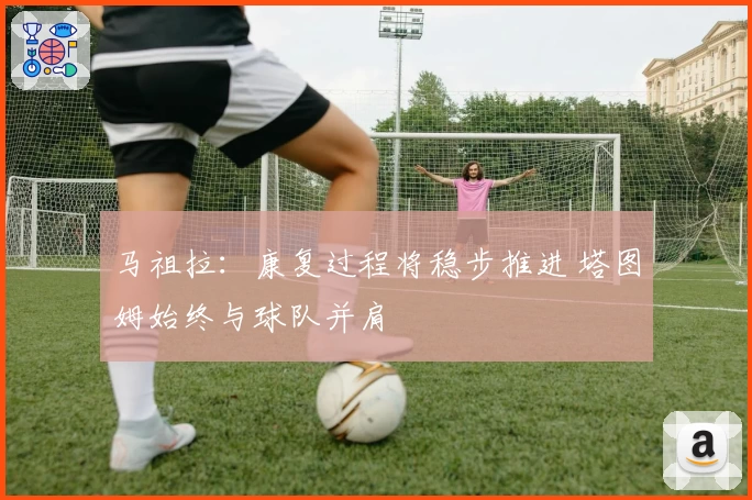 马祖拉:康复过程将稳步推进 塔图姆始终与球队并肩