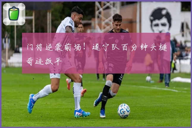 门将逆袭前场！遂宁队百分钟头槌奇迹扳平