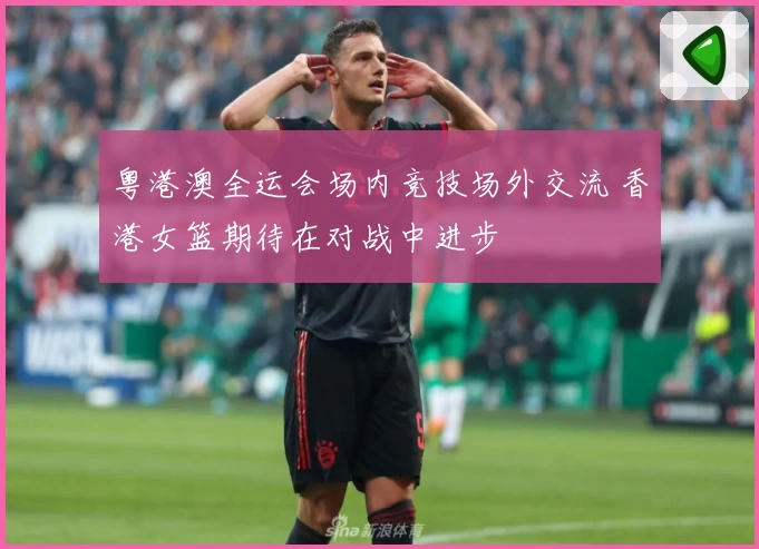 粤港澳全运会场内竞技场外交流 香港女篮期待在对战中进步
