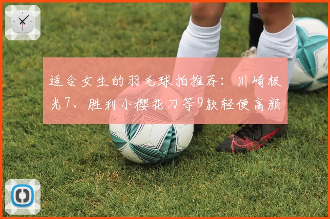 适合女生的羽毛球拍推荐：川崎极光7、胜利小樱花刀等9款轻便高颜值羽拍
