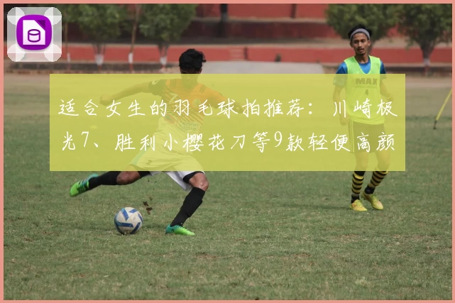 适合女生的羽毛球拍推荐：川崎极光7、胜利小樱花刀等9款轻便高颜值羽拍